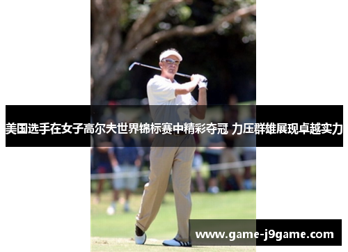 美国选手在女子高尔夫世界锦标赛中精彩夺冠 力压群雄展现卓越实力