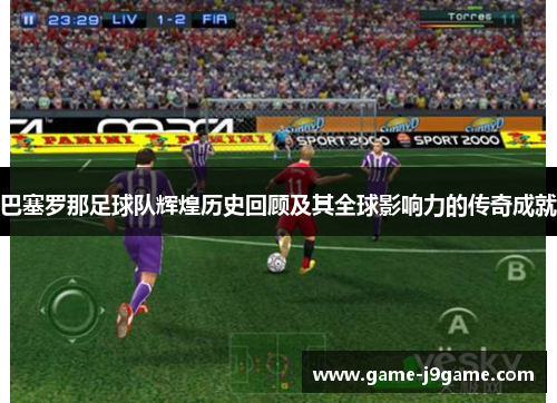 巴塞罗那足球队辉煌历史回顾及其全球影响力的传奇成就