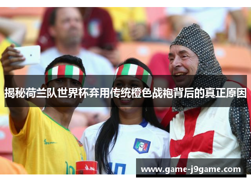 揭秘荷兰队世界杯弃用传统橙色战袍背后的真正原因